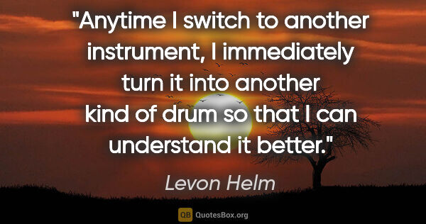 Levon Helm quote: "Anytime I switch to another instrument, I immediately turn it..."