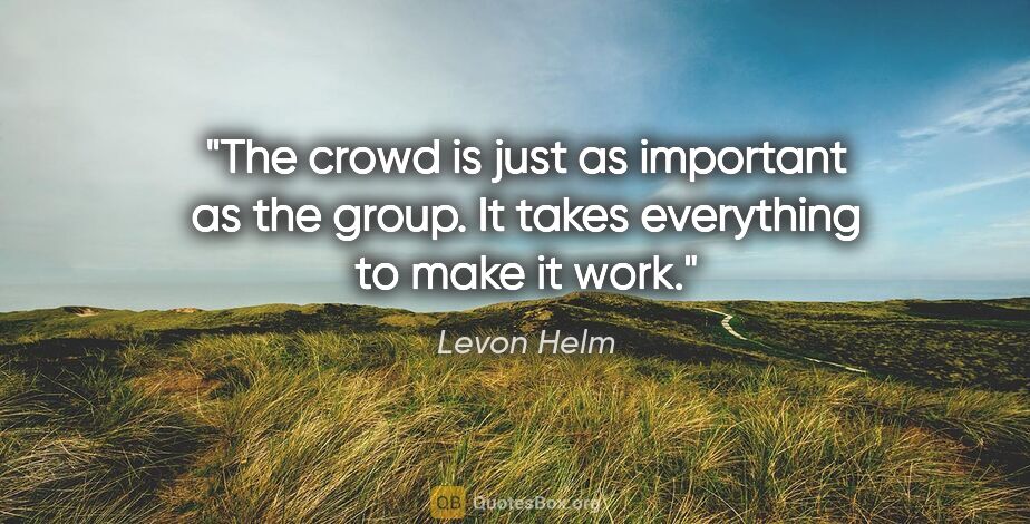 Levon Helm quote: "The crowd is just as important as the group. It takes..."