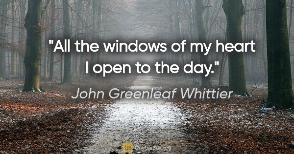 John Greenleaf Whittier quote: "All the windows of my heart I open to the day."