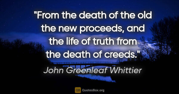 John Greenleaf Whittier quote: "From the death of the old the new proceeds, and the life of..."