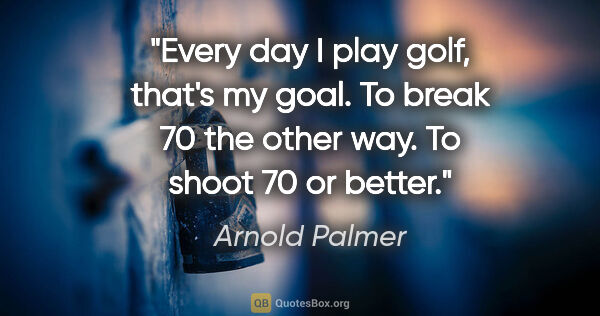 Arnold Palmer quote: "Every day I play golf, that's my goal. To break 70 the other..."