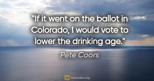 Pete Coors quote: "If it went on the ballot in Colorado, I would vote to lower..."