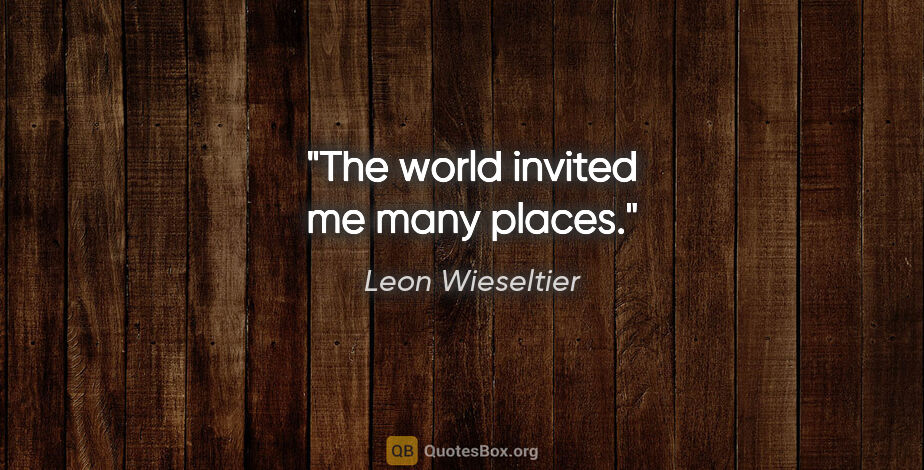Leon Wieseltier quote: "The world invited me many places."