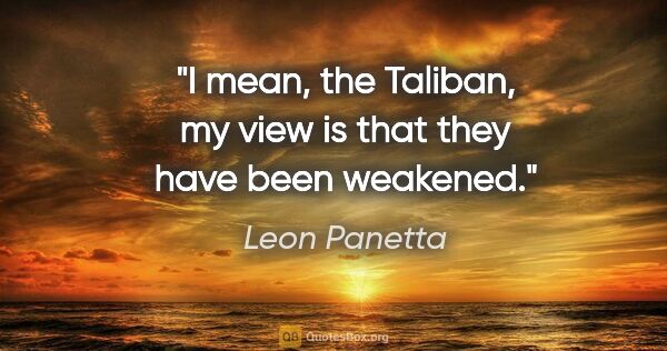 Leon Panetta quote: "I mean, the Taliban, my view is that they have been weakened."