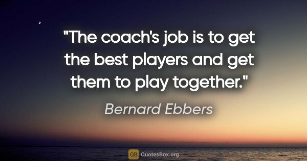 Bernard Ebbers quote: "The coach's job is to get the best players and get them to..."