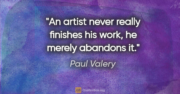 Paul Valery quote: "An artist never really finishes his work, he merely abandons it."