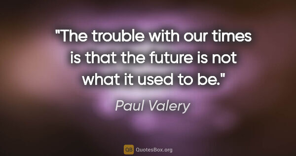 Paul Valery quote: "The trouble with our times is that the future is not what it..."