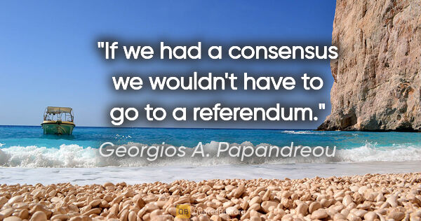 Georgios A. Papandreou quote: "If we had a consensus we wouldn't have to go to a referendum."