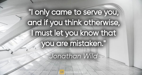 Jonathan Wild quote: "I only came to serve you, and if you think otherwise, I must..."