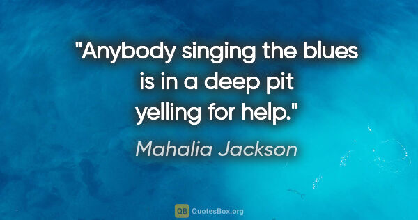 Mahalia Jackson quote: "Anybody singing the blues is in a deep pit yelling for help."