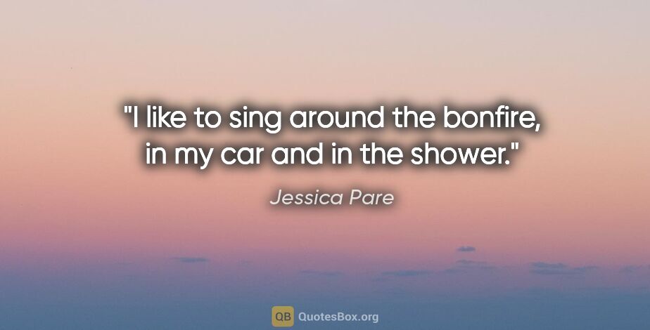 Jessica Pare quote: "I like to sing around the bonfire, in my car and in the shower."