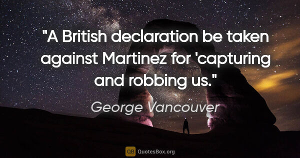 George Vancouver quote: "A British declaration be taken against Martinez for 'capturing..."