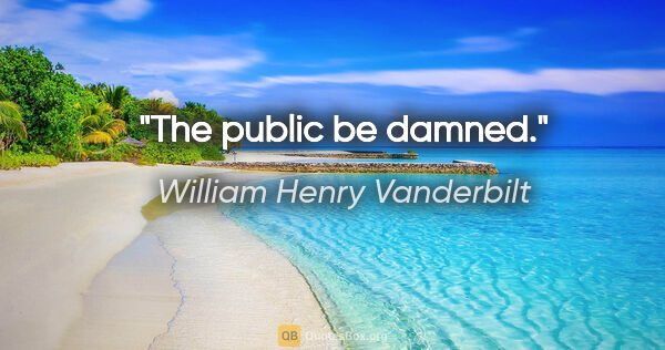 William Henry Vanderbilt quote: "The public be damned."