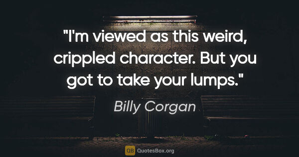 Billy Corgan quote: "I'm viewed as this weird, crippled character. But you got to..."