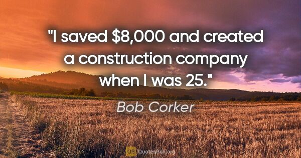 Bob Corker quote: "I saved $8,000 and created a construction company when I was 25."