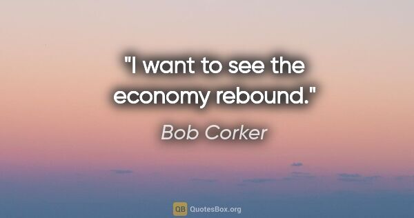 Bob Corker quote: "I want to see the economy rebound."