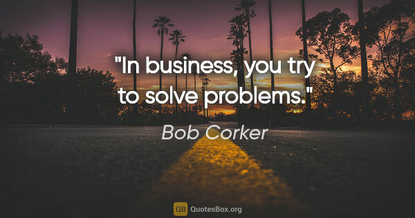 Bob Corker quote: "In business, you try to solve problems."
