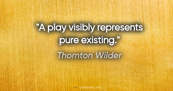 Thornton Wilder quote: "A play visibly represents pure existing."