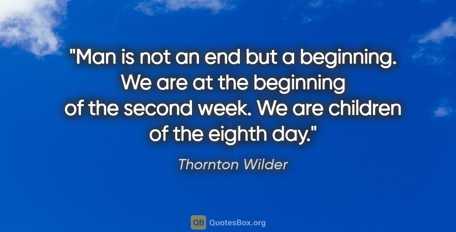 Thornton Wilder quote: "Man is not an end but a beginning. We are at the beginning of..."