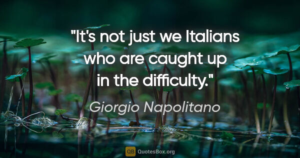 Giorgio Napolitano quote: "It's not just we Italians who are caught up in the difficulty."
