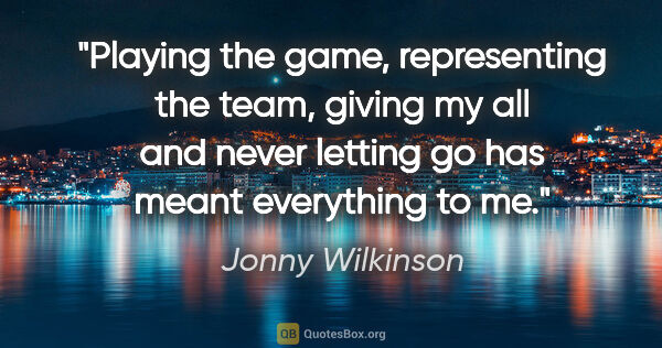 Jonny Wilkinson quote: "Playing the game, representing the team, giving my all and..."