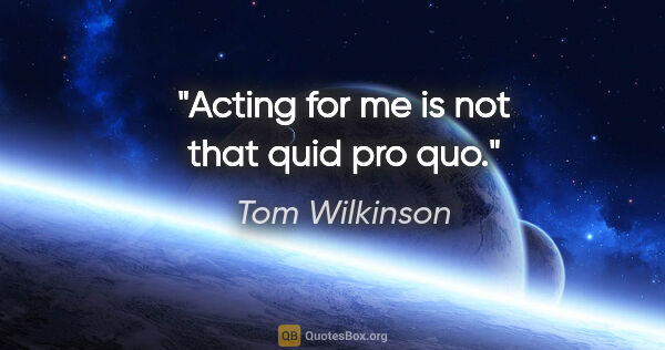 Tom Wilkinson quote: "Acting for me is not that quid pro quo."