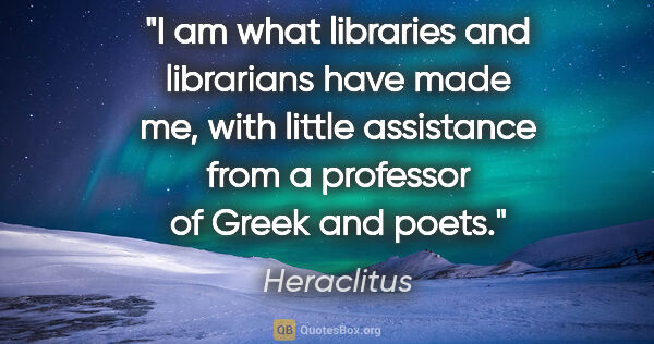 Heraclitus quote: "I am what libraries and librarians have made me, with little..."