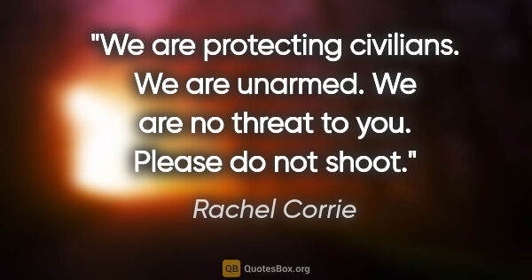 Rachel Corrie quote: "We are protecting civilians. We are unarmed. We are no threat..."