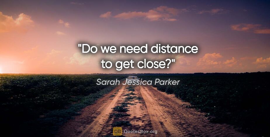 Sarah Jessica Parker quote: "Do we need distance to get close?"