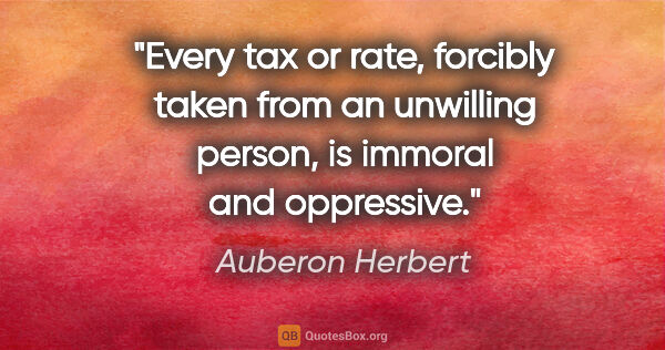 Auberon Herbert quote: "Every tax or rate, forcibly taken from an unwilling person, is..."