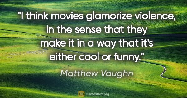 Matthew Vaughn quote: "I think movies glamorize violence, in the sense that they make..."