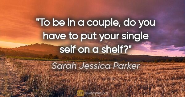 Sarah Jessica Parker quote: "To be in a couple, do you have to put your single self on a..."