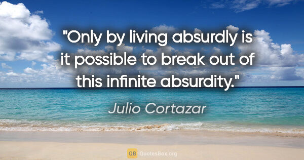 Julio Cortazar quote: "Only by living absurdly is it possible to break out of this..."