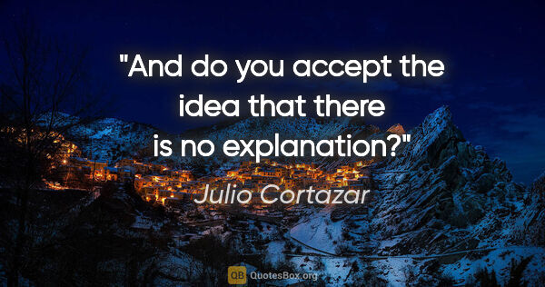 Julio Cortazar quote: "And do you accept the idea that there is no explanation?"