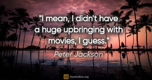 Peter Jackson quote: "I mean, I didn't have a huge upbringing with movies, I guess."