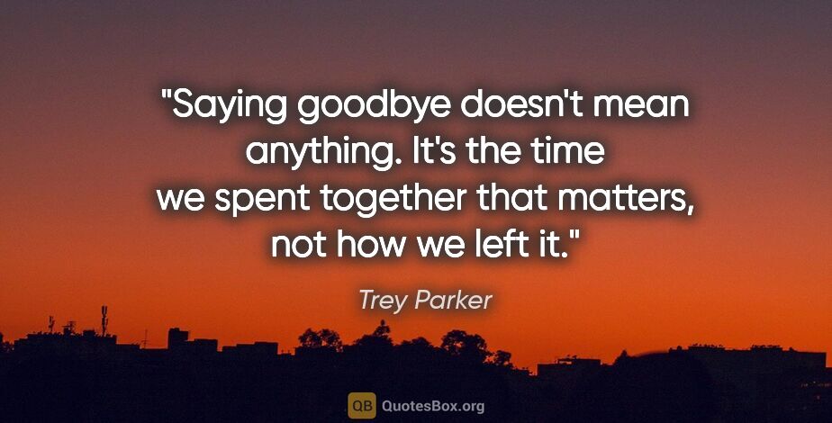 Trey Parker quote: "Saying goodbye doesn't mean anything. It's the time we spent..."