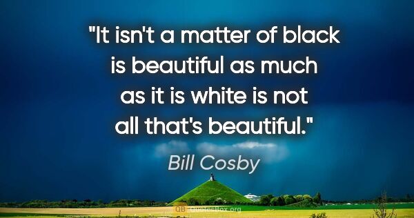 Bill Cosby quote: "It isn't a matter of black is beautiful as much as it is white..."