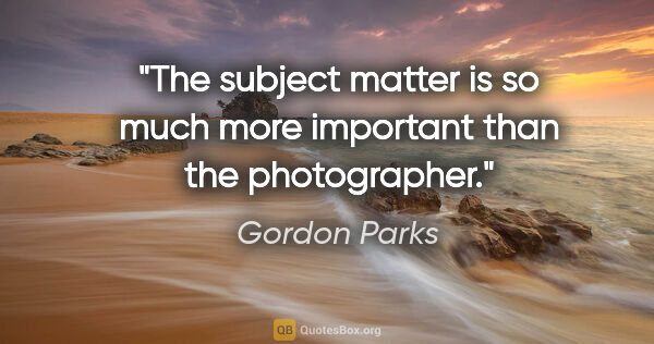 Gordon Parks quote: "The subject matter is so much more important than the..."