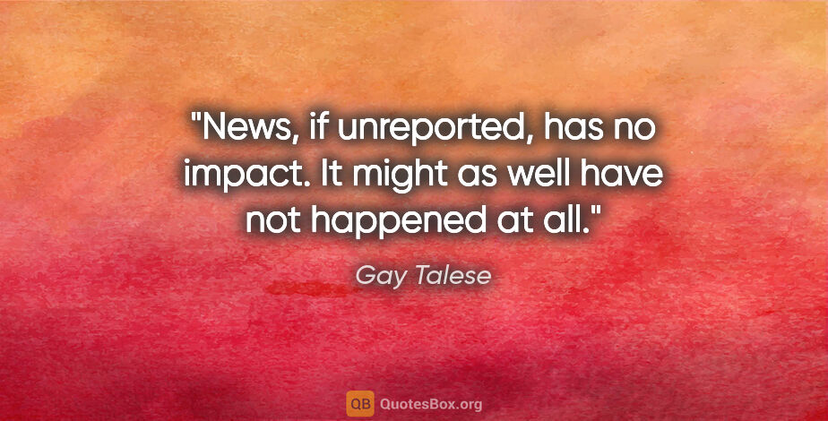 Gay Talese quote: "News, if unreported, has no impact. It might as well have not..."