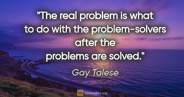 Gay Talese quote: "The real problem is what to do with the problem-solvers after..."