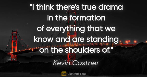 Kevin Costner quote: "I think there's true drama in the formation of everything that..."