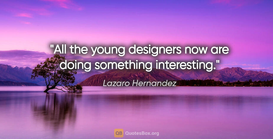 Lazaro Hernandez quote: "All the young designers now are doing something interesting."