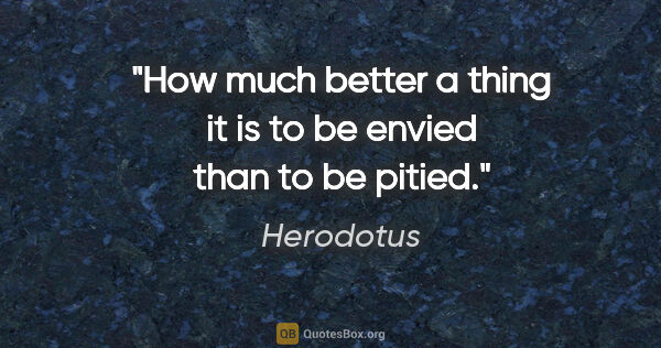 Herodotus quote: "How much better a thing it is to be envied than to be pitied."