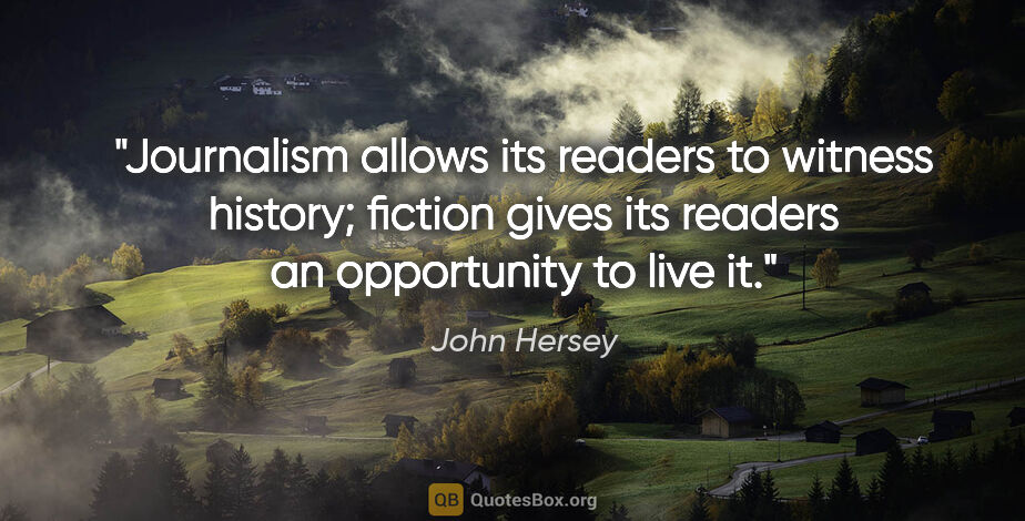 John Hersey quote: "Journalism allows its readers to witness history; fiction..."