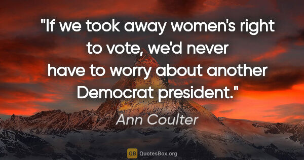 Ann Coulter quote: "If we took away women's right to vote, we'd never have to..."