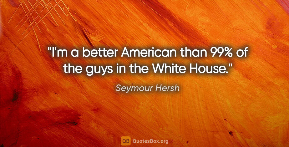 Seymour Hersh quote: "I'm a better American than 99% of the guys in the White House."