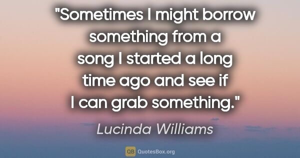 Lucinda Williams quote: "Sometimes I might borrow something from a song I started a..."