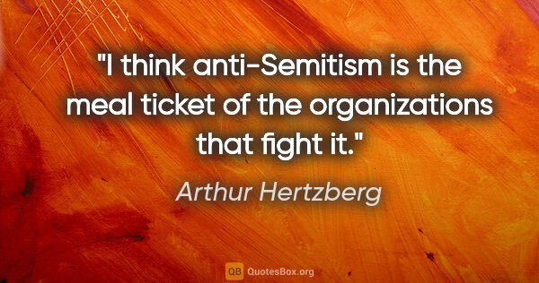 Arthur Hertzberg quote: "I think anti-Semitism is the meal ticket of the organizations..."