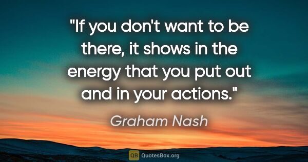 Graham Nash quote: "If you don't want to be there, it shows in the energy that you..."