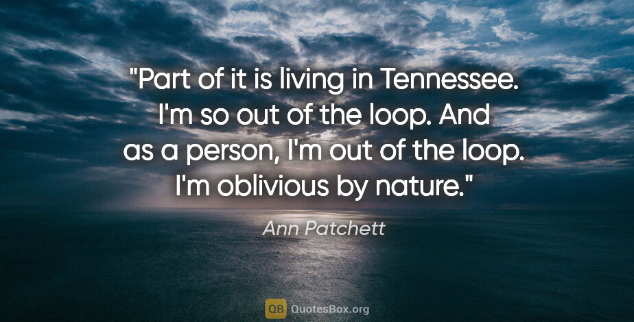 Ann Patchett quote: "Part of it is living in Tennessee. I'm so out of the loop. And..."